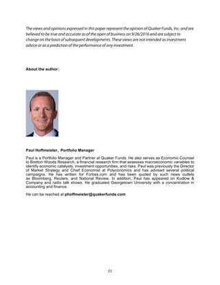 21	
The views and opinions expressed in this paper represent the opinion of Quaker Funds, Inc. and are
believed to be true and accurate as of the open of business on 9/26/2016 and are subject to
change on the basis of subsequent developments. These views are not intended as investment
advice or as a prediction of the performance of any investment.
About the author:
Paul Hoffmeister, Portfolio Manager
Paul is a Portfolio Manager and Partner at Quaker Funds. He also serves as Economic Counsel
to Bretton Woods Research, a financial research firm that assesses macroeconomic variables to
identify economic catalysts, investment opportunities, and risks. Paul was previously the Director
of Market Strategy and Chief Economist at Polyconomics and has advised several political
campaigns. He has written for Forbes.com and has been quoted by such news outlets
as Bloomberg, Reuters, and National Review. In addition, Paul has appeared on Kudlow &
Company and radio talk shows. He graduated Georgetown University with a concentration in
accounting and finance.
He can be reached at phoffmeister@quakerfunds.com
 