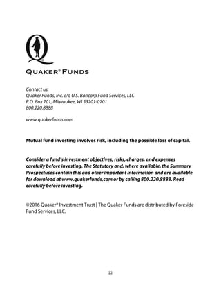 22	
Contact us:
Quaker Funds, Inc. c/o U.S. Bancorp Fund Services, LLC
P.O. Box 701, Milwaukee, WI 53201-0701
800.220.8888
www.quakerfunds.com
	
Mutual fund investing involves risk, including the possible loss of capital.
Consider a fund’s investment objectives, risks, charges, and expenses
carefully before investing. The Statutory and, where available, the Summary
Prospectuses contain this and other important information and are available
for download at www.quakerfunds.com or by calling 800.220.8888. Read
carefully before investing.
©2016 Quaker® Investment Trust | The Quaker Funds are distributed by Foreside
Fund Services, LLC.
 