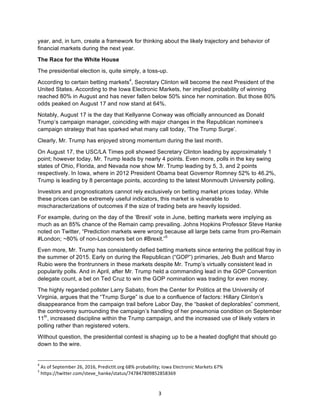 3	
year, and, in turn, create a framework for thinking about the likely trajectory and behavior of
financial markets during the next year.
The Race for the White House
The presidential election is, quite simply, a toss-up.
According to certain betting markets4
, Secretary Clinton will become the next President of the
United States. According to the Iowa Electronic Markets, her implied probability of winning
reached 80% in August and has never fallen below 50% since her nomination. But those 80%
odds peaked on August 17 and now stand at 64%.
Notably, August 17 is the day that Kellyanne Conway was officially announced as Donald
Trump’s campaign manager, coinciding with major changes in the Republican nominee’s
campaign strategy that has sparked what many call today, ‘The Trump Surge’.
Clearly, Mr. Trump has enjoyed strong momentum during the last month.
On August 17, the USC/LA Times poll showed Secretary Clinton leading by approximately 1
point; however today, Mr. Trump leads by nearly 4 points. Even more, polls in the key swing
states of Ohio, Florida, and Nevada now show Mr. Trump leading by 5, 3, and 2 points
respectively. In Iowa, where in 2012 President Obama beat Governor Romney 52% to 46.2%,
Trump is leading by 8 percentage points, according to the latest Monmouth University polling.
Investors and prognosticators cannot rely exclusively on betting market prices today. While
these prices can be extremely useful indicators, this market is vulnerable to
mischaracterizations of outcomes if the size of trading bets are heavily lopsided.
For example, during on the day of the ‘Brexit’ vote in June, betting markets were implying as
much as an 85% chance of the Remain camp prevailing. Johns Hopkins Professor Steve Hanke
noted on Twitter, “Prediction markets were wrong because all large bets came from pro-Remain
#London; ~80% of non-Londoners bet on #Brexit.”5
Even more, Mr. Trump has consistently defied betting markets since entering the political fray in
the summer of 2015. Early on during the Republican (“GOP”) primaries, Jeb Bush and Marco
Rubio were the frontrunners in these markets despite Mr. Trump’s virtually consistent lead in
popularity polls. And in April, after Mr. Trump held a commanding lead in the GOP Convention
delegate count, a bet on Ted Cruz to win the GOP nomination was trading for even money.
The highly regarded pollster Larry Sabato, from the Center for Politics at the University of
Virginia, argues that the “Trump Surge” is due to a confluence of factors: Hillary Clinton’s
disappearance from the campaign trail before Labor Day, the “basket of deplorables” comment,
the controversy surrounding the campaign’s handling of her pneumonia condition on September
11th
, increased discipline within the Trump campaign, and the increased use of likely voters in
polling rather than registered voters.
Without question, the presidential contest is shaping up to be a heated dogfight that should go
down to the wire.
																																																													
4
	As	of	September	26,	2016,	PredictIt.org	68%	probability;	Iowa	Electronic	Markets	67%	
5
	https://twitter.com/steve_hanke/status/747847809852858369	
 