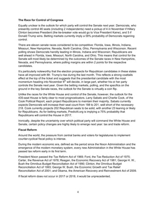 4	
The Race for Control of Congress
Equally unclear is the outlook for which party will control the Senate next year. Democrats, who
presently control 46 seats (including 2 independents) need a pickup of 4 in November if Hillary
Clinton becomes President (the tie-breaker vote would go to Vice President Kaine), and 5 if
Donald Trump wins. Betting markets currently imply a 58% probability of Democrats regaining
control.
There are eleven senate races considered to be competitive: Florida, Iowa, Illinois, Indiana,
Missouri, New Hampshire, Nevada, North Carolina, Ohio, Pennsylvania and Wisconsin. Recent
polling shows Democrats handily leading in Illinois, Indiana and Wisconsin; Republicans are
well ahead in Florida, Iowa, Missouri, North Carolina, and Ohio. This means that control for the
Senate will most likely be determined by the outcomes of the Senate races in New Hampshire,
Nevada, and Pennsylvania, where polling margins are within 2 points for the respective
candidates.
It’s particularly noteworthy that the election prospects for Republican candidates in these states
have all improved with Mr. Trump’s rise during the last month. This reflects a strong coattails
effect at the top of the ticket and suggests that the presidential candidate with the most
momentum heading into November 8th
will decide, in large part, whether his or her party
controls the Senate next year. Given the betting markets, polling, and the specifics on the
ground in the key Senate races, the outlook for the Senate is virtually a coin flip.
Unlike the races for the White House and control of the Senate, however, the outlook for the
435-seat House is fairly clear to most prognosticators. Larry Sabato and Charlie Cook, of the
Cook Political Report, each project Republicans to maintain their majority. Sabato currently
expects Democrats will increase their seat count from 188 to 201, well short of the necessary
218. Cook currently projects 202 Republican seats to be solid, with another 23 leaning or likely
for Republicans. As for betting markets, PredictIt.org is implying a 75% probability that
Republicans will control the House in 2017.
Ironically, despite the uncertainty over which political party will command the White House and
Senate, certain policy changes are highly likely to emerge next year: tax and trade reform.
Fiscal Reform
Around the world, the pressure from central banks and voters for legislatures to implement
counter-cyclical fiscal policy is intense.
During the modern economic era, defined as the period since the Nixon Administration and the
emergence of the modern monetary system, every new Administration in the White House has
passed tax reform early in its first term.
President Nixon passed the Tax Reform Act of 1969; Ford, the Tax Reduction Act of 1975;
Carter, the Revenue Act of 1978; Reagan, the Economic Recovery Act of 1981; George H. W.,
Bush the Omnibus Budget Reconciliation Act of 1990; Clinton, the Omnibus Budget
Reconciliation Act of 1993; George W. Bush, the Economic Growth and Tax Relief
Reconciliation Act of 2001; and Obama, the American Recovery and Reinvestment Act of 2009.
If fiscal reform does not occur in 2017 or 2018, it would be unprecedented.
 