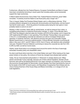 5	
Furthermore, officials from the Federal Reserve, European Central Bank and Bank of Japan
have been consistently lamenting in recent years that monetary policy cannot exclusively
support the major economies.
In March before the Economic Club of New York, Federal Reserve Chairman Janet Yellen
conceded, “It certainly would be helpful to see fiscal policy play a larger role.”6
Then in August, Dallas Fed President Robert Kaplan said in a Bloomberg interview, "[Fed
monetary policy] is designed to act along with structural policy and fiscal policy, and we haven't
had that for seven years…I think the period of monetary policy being the main game in town
probably needs to come to an end."7
Already in other countries, these calls by central banks, as well as pressure from voters, is
compelling policymakers to implement fiscal policy changes. In Japan, Prime Minister Abe’s
LDP Party has delayed a planned sales tax increase until 2019 at the earliest, and in August the
LDP implemented $73 billion in new spending. Prime Minister Theresa May’s new government
in the U.K. is contemplating corporate tax reductions as well as increased infrastructure
spending. In austerian Germany, with elections looming next year and Chancellor Angela
Merkel’s government in a tenuous political position, Finance Minister Schauble is promising $2
billion in tax cuts in 2017, and $17 billion in 2018. And in France, with elections also scheduled
next year, President Francois Hollande is promising to reduce the corporate tax rate from 33%
to 28% by 2020, as well as income taxes.
Clearly, looser fiscal policy is an emerging trend around the world in the face of seemingly
exhausted monetary policy and dissatisfied voters.
So what could fiscal reform look like in the United States next year? When looking at the major
power brokers on tax policy, the contours of future tax changes have already been painted.
Today, the six most important policymakers or ‘influencers’ to closely observe are: Hillary
Clinton and Donald Trump (naturally, because one of them will be President); Senator Chuck
Schumer (who will be the leading Democrat in the upper chamber of Congress); Larry Summers
(the economic thought-leader for Democrats); House Speaker Paul Ryan (perceived by many to
be the leader of the GOP of recent years); and Republican Congressman Kevin Brady (who by
virtue of being Chairman of the House Ways and Means Committee, is in charge of U.S. tax
code legislation).
																																																													
6
	https://mninews.marketnews.com/content/fed-chair-yellen-qa-transcript-part-2-text	
7
	http://www.usnews.com/news/articles/2016-08-26/janet-yellen-at-jackson-hole-says-case-for-rate-hike-
strengthened	
 