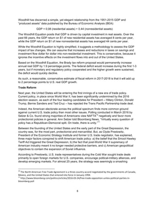 8	
Woodhill has discerned a simple, yet elegant relationship from the 1951-2015 GDP and
“produced assets” data published by the Bureau of Economic Analysis (BEA):
GDP = 0.08 (residential assets) + 0.44 (nonresidential assets)
The Woodhill Equation posits that GDP is driven by capital investment in real assets. Over the
past 66 years, the GDP return on $1 of new residential assets has averaged 8 cents per year,
while the GDP return on $1 of new nonresidential assets has averaged 44 cents per year.
While the Woodhill Equation is highly simplified, it suggests a methodology to assess the GDP
impact of tax changes. We can assume that increases and reductions in taxes on savings and
investment flow dollar for dollar into non-residential investment. This is conservative, because it
ignores the incentive effects on the investment flows into and out of the United States.
Based on the Woodhill Equation, the Brady tax reform proposal would permanently increase
annual real GDP by 1.9 percentage points. The federal deficit would increase during the first 1-3
years, but if monetary and regulatory policy cooperated and the higher growth were sustained,
the deficit would quickly decline.
As such, a reasonable, conservative estimate of fiscal reform in 2017-2018 is that it will add up
to 2 percentage points to U.S. real GDP growth.
Trade Reform
Next year, the United States will be entering the first innings of a new era of trade policy.
Current policy, in place since World War II, has been significantly undermined by the 2016
election season, as each of the four leading candidates for President – Hillary Clinton, Donald
Trump, Bernie Sanders and Ted Cruz – has rejected the Trans Pacific Partnership trade deal.
Indeed, the American electorate across the political spectrum finds more common ground
against current U.S. trade policy than most other issues. Polling conducted in March 2016 by
Selzer & Co. found strong majorities of Americans view NAFTA10
negatively and favor more
protectionist policies in general. Ann Selzer told Bloomberg News, “Virtually every question of
policy has a Republican-Democrat split. On trade, there is unity.”11
Between the founding of the United States and the early part of the Great Depression, the
country was, for the most part, protectionist and mercantilist. But, as Clyde Prestowitz,
President of the Economic Strategy Institute and former U.S. trade negotiator, has explained,
three major factors conspired to shift American trade policy: a) the belief that the Smoot Hawley
Tariff Act triggered the Great Depression, b) the fact that post-World War II supremacy of
American industry meant it no longer needed protective barriers, and c) American geopolitical
objectives to contain the expansion of Soviet influence.
According to Prestowitz, U.S. trade representatives during the Cold War sought trade deals
primarily to open foreign markets for U.S. companies, encourage political-military alliances, and
develop emerging markets. For almost 25 years, the strategy was seemingly a smashing
																																																													
10
	The	North	American	Free	Trade	Agreement	is	a	three-country	accord	negotiated	by	the	governments	of	Canada,	
Mexico,	and	the	United	States	that	entered	into	force	in	January	1994.	
11
	http://www.bloomberg.com/politics/articles/2016-03-24/free-trade-opposition-unites-political-parties-in-
bloomberg-poll	
 