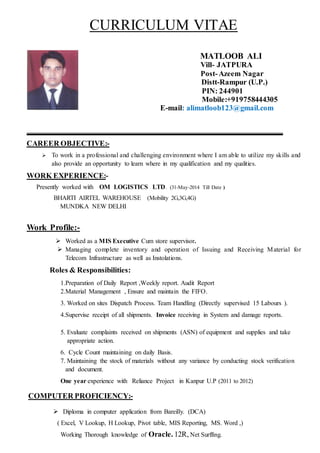 CURRICULUM VITAE
MATLOOB ALI
Vill- JATPURA
Post-Azeem Nagar
Distt-Rampur (U.P.)
PIN: 244901
Mobile:+919758444305
E-mail: alimatloob123@gmail.com
CAREER OBJECTIVE:-
 To work in a professional and challenging environment where I am able to utilize my skills and
also provide an opportunity to learn where in my qualification and my qualities.
WORK EXPERIENCE:-
Presently worked with OM LOGISTICS LTD. (31-May-2014 Till Date )
BHARTI AIRTEL WAREHOUSE (Mobility 2G,3G,4G)
MUNDKA NEW DELHI
Work Profile:-
 Worked as a MIS Executive Cum store supervisor.
 Managing complete inventory and operation of Issuing and Receiving Material for
Telecom Infrastructure as well as Instolations.
Roles & Responsibilities:
1.Preparation of Daily Report ,Weekly report. Audit Report
2.Material Management , Ensure and maintain the FIFO.
3. Worked on sites Dispatch Process. Team Handling (Directly supervised 15 Labours ).
4.Supervise receipt of all shipments. Invoice receiving in System and damage reports.
5. Evaluate complaints received on shipments (ASN) of equipment and supplies and take
appropriate action.
6. Cycle Count maintaining on daily Basis.
7. Maintaining the stock of materials without any variance by conducting stock verification
and document.
One year experience with Reliance Project in Kanpur U.P (2011 to 2012)
COMPUTER PROFICIENCY:-
 Diploma in computer application from Bareilly. (DCA)
( Excel, V Lookup, H Lookup, Pivot table, MIS Reporting, MS. Word ,)
Working Thorough knowledge of Oracle. 12R, Net Surffing.
 