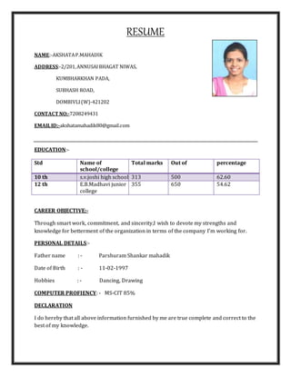 RESUME
NAME:-AKSHATAP.MAHADIK
ADDRESS:-2/201,ANNUSAIBHAGAT NIWAS,
KUMBHARKHAN PADA,
SUBHASH ROAD,
DOMBIVLI(W)-421202
CONTACT NO:-7208249431
EMAILID:-akshatamahadik80@gmail.com
EDUCATION:-
Std Name of
school/college
Total marks Out of percentage
10 th s.v.joshi high school 313 500 62.60
12 th E.B.Madhavi junior
college
355 650 54.62
CAREER OBJECTIVE:-
Through smart work, commitment, and sincerity,I wish to devote my strengths and
knowledge for betterment of the organization in terms of the company I’m working for.
PERSONAL DETAILS:-
Father name : - Parshuram Shankar mahadik
Date of Birth : - 11-02-1997
Hobbies : - Dancing, Drawing
COMPUTER PROFIENCY: - MS-CIT 85%
DECLARATION
I do hereby that all above information furnished by me are true complete and correct to the
best of my knowledge.
 