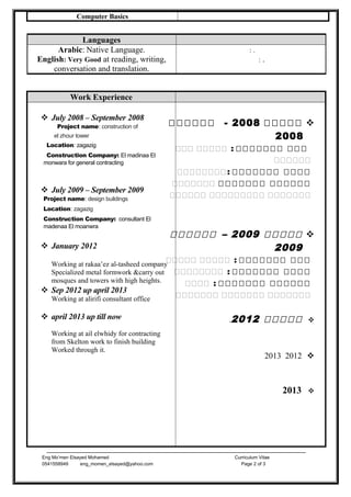 Computer Basics
Work Experience
 July 2008 – September 2008
Project name: construction of
el zhour tower
Location: zagazig
Construction Company: El madinaa El
monwara for general contracting
 July 2009 – September 2009
Project name: design buildings
Location: zagazig
Construction Company: consultant El
madenaa El moanwra
 January 2012
Working at rakaa’ez al-tasheed company
Specialized metal formwork &carry out
mosques and towers with high heights.
 Sep 2012 up april 2013
Working at alirifi consultant office
 april 2013 up till now
Working at ail elwhidy for contracting
from Skelton work to finish building
Worked through it.
‫ووووو‬2008‫وووو‬ -‫و‬‫و‬
2008
‫ووو‬‫ووووووو‬‫ووووو‬ :‫ووو‬
‫وووووو‬
‫وووو‬‫ووووووو‬‫:وووووووو‬
‫وووووو‬‫ووووووو‬‫ووووووو‬
‫ووووووو‬‫ووووووووو‬‫وووووو‬
‫ووووو‬2009‫وووووو‬ –
2009
‫ووو‬‫ووووووو‬‫ووووو‬ :‫ووووو‬
‫وووو‬‫ووووووو‬‫وووووووو‬ :
‫وووووو‬‫ووووووو‬‫وووو‬ :
‫ووووووو‬‫ووووووو‬‫ووووووو‬
‫ووووو‬2012.
20122013
2013
Eng Mo’men Elsayed Mohamed Curriculum Vitae
0541558949 eng_momen_elsayed@yahoo.com Page 2 of 3
Languages
Arabic: Native Language.
English: Very Good at reading, writing,
conversation and translation.
: .
: .
 