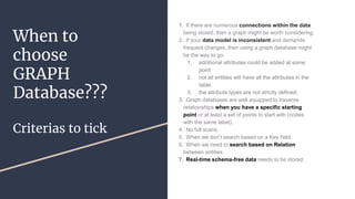 When to
choose
GRAPH
Database???
Criterias to tick
1. If there are numerous connections within the data
being stored, then a graph might be worth considering.
2. If your data model is inconsistent and demands
frequent changes, then using a graph database might
be the way to go.
1. additional attributes could be added at some
point
2. not all entities will have all the attributes in the
table.
3. the attribute types are not strictly defined.
3. Graph databases are well equipped to traverse
relationships when you have a specific starting
point or at least a set of points to start with (nodes
with the same label).
4. No full scans.
5. When we don’t search based on a Key field.
6. When we need to search based on Relation
between entities.
7. Real-time schema-free data needs to be stored.
 