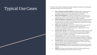 Typical Use Cases
There are many notable examples where graph databases outperform other database
modeling techniques, some of which include:
● Real-Time Recommendation Engines. Real-time product and ecommerce
recommendations provide a better user experience while maximizing
profitability. Notable cases include Netflix, eBay, and Walmart.
● Master Data Management. Linking all company data to one location for a
single point of reference provides data consistency and accuracy. Master
data management is crucial for large-scale global companies.
● GDPR and regulation compliances. Graphs make tracking of data movement
and security easier to manage. The databases reduce the potential of data
breaches and provide better consistency when removing data, improving the
overall trust with sensitive information.
● Digital asset management. The amount of digital content is massive and
constantly increasing. Graph databases provide a scalable and
straightforward database model to keep track of digital assets, such as
documents, evaluations, contracts, etc.
● Context-aware services. Graphs help provide services related to actual-world
characteristics. Whether it is natural disaster warnings, traffic updates, or
product recommendations for a given location, graph databases offer a
logical solution to real-life circumstances.
● Fraud detection. Finding suspicious patterns and uncovering fraudulent
payment transactions is done in real-time using graph databases. Targeting
and isolating parts of graphs provide quicker detection of deceptive behavior.
● Semantic search. Natural language processing is ambiguous. Semantic
searches help provide meaning behind keywords for more relevant results,
which is easier to map using graph databases.
● Network management. Networks are linked graphs in their essence. Graphs
reduce the time needed to alert a network administrator about problems in a
network.
● Routing. Information travels through a network by finding optimal paths
makes graph databases the perfect choice for routing.
 
