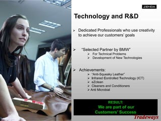 Technology and R&D
 Dedicated Professionals who use creativity
to achieve our customers’ goals
 “Selected Partner by BMW”
 For Technical Problems
 Development of New Technologies
 Achievements:
 “Anti-Squeaky Leather”
 Infrared Controlled Technology (ICT)
 eZclean
 Cleaners and Conditioners
 Anti Microbial
RESULT:
We are part of our
Customers’ Success
 