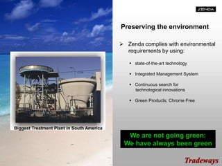 Preserving the environment
 Zenda complies with environmental
requirements by using:
 state-of-the-art technology
 Integrated Management System
 Continuous search for
technological innovations
 Green Products; Chrome Free
We are not going green:
We have always been green
Biggest Treatment Plant in South America
 