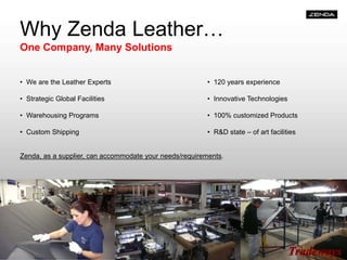 Why Zenda Leather…
One Company, Many Solutions
• We are the Leather Experts • 120 years experience
• Strategic Global Facilities • Innovative Technologies
• Warehousing Programs • 100% customized Products
• Custom Shipping • R&D state – of art facilities
Zenda, as a supplier, can accommodate your needs/requirements.
 