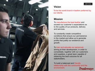 Vision
To be the world brand in leather preferred by
our clients.
Mission
To manufacture the best leather and
exceed our customer´s expectations as
to the quality of our products, delivery
and services.
To constantly create competitive
conditions that ensure our permanence
in the market and allow us to generate
profits that justify our existence and
growth.
To train and educate our personnel,
aiming at their development, in order to
consolidate, together with our customers
and suppliers, a great team capable of
obtaining the best outcome for all
stakeholders.
To build a balanced and friendly
relationship with the community and the
environment.
 