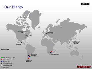 Our Plants
Pirmasens
GERMANY
Saltillo
MEXICO
Hickory – NC
USA
Detroit – Michigan
USA
Magdalena
ARGENTINA
Pretoria
SOUTH AFRICA
Dongguan City
Hong Kong
CHINA
Montevideo
URUGUAY
LCP Manufacturing Plant
Wet-end Plant
Finishing Plant
Cut and sewn plant
Commercial Office
Distribution
References:
 