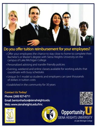 I
trlf,lI
ry T
s
0!l
Do you offer tuition reimbursement foryour employees?
. Offer your employees the chance to stay close to home to complete their
Bachelor's or N4aster's degree with Siena Heights University on the
campus of Lake l/ichigan College
. Personalized advislng and transferfriendly policies
. Evening, weekend and online classes available for working adults that
coordinate with busy schedules
. Unique 3+1 model so students and employers can save thousands
of dollars in tuition costs
. Established in the community for 30 years
Contact Us Today!
Phone: Q69)9274711
Email: bentonharbor@sienaheights.edu
Web: wwwsienaheights.edu/l mc
0pportunit),[U
SIENA HEIGHTS UNIVERSITY
at Lake Michigan College
r


!,

r982- 2012
I I
I
 