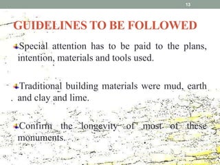 GUIDELINES TO BE FOLLOWED
Special attention has to be paid to the plans,
intention, materials and tools used.
Traditional building materials were mud, earth
and clay and lime.
Confirm the longevity of most of these
monuments.
13
 