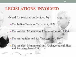 LEGISLATIONS INVOLVED
Need for restoration decided by:
The Indian Treasure Trove Act, 1878.
The Ancient Monuments Preservation Act, 1904.
The Antiquities and Art Treasure Act, 1947.
The Ancient Monuments and Archaeological Sites
and Remains Act, 1958.
15
 
