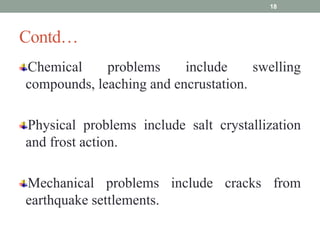 Contd…
Chemical problems include swelling
compounds, leaching and encrustation.
Physical problems include salt crystallization
and frost action.
Mechanical problems include cracks from
earthquake settlements.
18
 