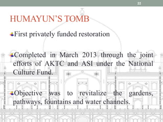 HUMAYUN’S TOMB
First privately funded restoration
Completed in March 2013 through the joint
efforts of AKTC and ASI under the National
Culture Fund.
Objective was to revitalize the gardens,
pathways, fountains and water channels.
22
 