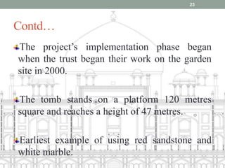 Contd…
The project’s implementation phase began
when the trust began their work on the garden
site in 2000.
The tomb stands on a platform 120 metres
square and reaches a height of 47 metres.
Earliest example of using red sandstone and
white marble.
23
 