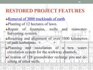 RESTORED PROJECT FEATURES
Removal of 3000 truckloads of earth
Planting of 12 hectares of lawn.
Repair of fountains, wells and rainwater-
harvesting systems.
Resetting and alignment of over 3500 kilometres
of path kerbstones.
Planning and installation of a new water-
circulation system for the walkway channels.
Creation of 128 groundwater recharge pits and de-
silting of other wells.
24
 