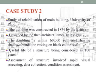 CASE STUDY 2
Study of rehabilitation of main building, University of
Pune.
The building was constructed in 1871 by the British.
Designed by the then architect James Trubshawe.
The building is within 60,000 sqft area having
shallow foundation resting on black cotton soil.
Useful life of a structure being considered as 100
years.
Assessment of structure involved rapid visual
screening, data collection, condition assessment.
26
 