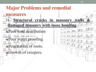 Major Problems and remedial
measures
• 1. Structural cracks in masonry walls &
damaged masonry with loose bonding
Poor load distribution
Poor water proofing.
Penetration of roots.
Growth of creepers.
27
 