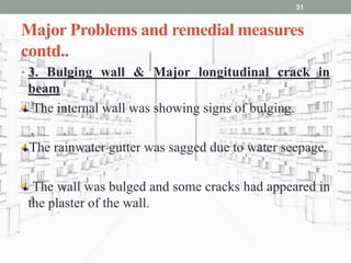 Major Problems and remedial measures
contd..
• 3. Bulging wall & Major longitudinal crack in
beam
The internal wall was showing signs of bulging.
The rainwater gutter was sagged due to water seepage.
The wall was bulged and some cracks had appeared in
the plaster of the wall.
31
 