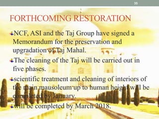FORTHCOMING RESTORATION
35
NCF, ASI and the Taj Group have signed a
Memorandum for the preservation and
upgradation of Taj Mahal.
The cleaning of the Taj will be carried out in
five phases.
scientific treatment and cleaning of interiors of
the main mausoleum up to human height will be
completed by January.
will be completed by March 2018.
 