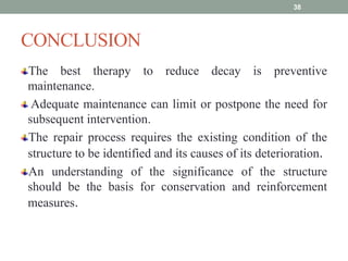 CONCLUSION
The best therapy to reduce decay is preventive
maintenance.
Adequate maintenance can limit or postpone the need for
subsequent intervention.
The repair process requires the existing condition of the
structure to be identified and its causes of its deterioration.
An understanding of the significance of the structure
should be the basis for conservation and reinforcement
measures.
38
 
