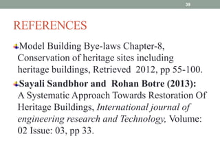 REFERENCES
Model Building Bye-laws Chapter-8,
Conservation of heritage sites including
heritage buildings, Retrieved 2012, pp 55-100.
Sayali Sandbhor and Rohan Botre (2013):
A Systematic Approach Towards Restoration Of
Heritage Buildings, International journal of
engineering research and Technology, Volume:
02 Issue: 03, pp 33.
39
 