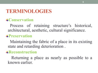 TERMINOLOGIES
Conservation
Process of retaining structure’s historical,
architectural, aesthetic, cultural significance.
Preservation
Maintaining the fabric of a place in its existing
state and retarding deterioration .
Reconstruction
Returning a place as nearly as possible to a
known earlier.
6
 