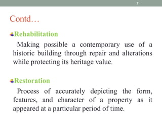 Contd…
Rehabilitation
Making possible a contemporary use of a
historic building through repair and alterations
while protecting its heritage value.
Restoration
Process of accurately depicting the form,
features, and character of a property as it
appeared at a particular period of time.
7
 
