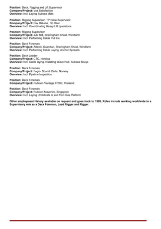 Position: Deck, Rigging and Lift Supervisor
Company/Project: Vos Satisfaction
Overview: Incl. Laying Subsea Mats
Position: Rigging Supervisor, TP Crew Supervisor
Company/Project: Dsv Relume, Dp Reel
Overview: Incl. Co-ordinating Heavy Lift operations
Position: Rigging Supervisor
Company/Project: Jub 104, Sheringham Shoal, Windfarm
Overview: Incl. Performing Cable Pull Ins
Position: Deck Foreman
Company/Project: Atlantic Guardian, Sheringham Shoal, Windfarm
Overview: Incl. Performing Cable Laying, Anchor Spreads
Position: Deck Leader
Company/Project: CTC, Nordica
Overview: Incl. Cable laying, Installing Wave Hub. Subsea Bouys
Position: Deck Foreman
Company/Project: Fugro, Scandi Carla, Norway
Overview: Incl. Pipeline Inspection
Position: Deck Foreman
Company/Project: Rubicon Vantage FPSO, Thailand
Position: Deck Foreman
Company/Project: Rubicon Maverick, Singapore
Overview: Incl. Laying Umbilicals to and from Gas Platform
Other employment history available on request and goes back to 1998. Roles include working worldwide in a
Supervisory role as a Deck Foreman, Lead Rigger and Rigger.
 