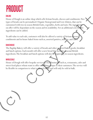 12
product
ONLINE
House of Dough is an online shop which sells Artisan breads, cheeses and condiments.Two
types of breads can be personalised: Organic Stoneground and Low-Gluten, that can be
customised with two in-season British fruits, vegetables, herbs and nuts.The ingredients
on offer will be dependant on the season and its availability. For an additional cost further
ingredients can be added.
To add value to each sale, customers will also be offered a variety ofArtisan cheeses,
condiments and in-house baked items such as, assorted pastries, muffins, and cakes.
BAKEHOUSE
The flagship Bakery will offer a variety of breads and other assorted baked goods, breakfast
and lunch options. Each month will offer a new bread that includes seasonal British
ingredients.The breakfast and lunch options will also be inspired by in-season ingredients.
WHOLESALE
House of Dough will offer bespoke services to food business’s such as, restaurants, cafes and
street-food places whom want to offer something unique to their customers.The service will
be flexible in comparison to what is offered online and will only be sold in bulk.
(c)
Copyright
 