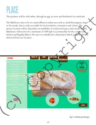 13
placeThe products will be sold online, through an app, in-store and distributed via wholesale.
The Bakehouse aims to be in a main affluent London area such as, South Kensington,Angel
or Sevenoaks, that is easily accessible for local residents, commuters and visitors.The
precise location will be dependant on availability of commercial space and rent prices.The
Bakehouse will need to be a minimum of 1500 sqft to accommodate for the commercial
kitchen and flagship Bakery.The aim is to initially have all products baked, packed, sold and
delivered from one location.
fig 3: website prototype
(c)
Copyright
 