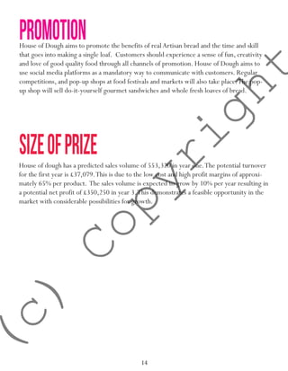 14
sizeofprize
House of Dough aims to promote the benefits of real Artisan bread and the time and skill
that goes into making a single loaf. Customers should experience a sense of fun, creativity
and love of good quality food through all channels of promotion. House of Dough aims to
use social media platforms as a mandatory way to communicate with customers. Regular
competitions, and pop-up shops at food festivals and markets will also take place.The pop-
up shop will sell do-it-yourself gourmet sandwiches and whole fresh loaves of bread.
promotion
House of dough has a predicted sales volume of 553,320 in year one.The potential turnover
for the first year is £37,079.This is due to the low cost and high profit margins of approxi-
mately 65% per product. The sales volume is expected to grow by 10% per year resulting in
a potential net profit of £350,250 in year 3.This demonstrates a feasible opportunity in the
market with considerable possibilities for growth.
(c)
Copyright
 