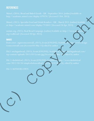15
REFERENCES
Mintel, (2014). Bread and Baked Goods - UK - September 2014. [online]Available at:
http://academic.mintel.com/display/679574/ [Accessed 5 Feb. 2015].
Mintel, (2015). Specialist Food and Drink Retailers - UK - March 2015. [online]Available
at: http://academic.mintel.com/display/715843/ [Accessed 26Apr. 2015].
sustain.org, (2015). Real Bread Campaign. [online]Available at: http://www.sustainweb.
org/realbread/ [Accessed 28Apr. 2015].
IMAGES
front cover : signroomcornwall, (2013), levain [ONLINE].Available at: http://www.design-
roomcornwall.com [Accessed 03 May 15] edited by author
FIG1: michiganbread, (2013), levain [ONLINE].Available at: http://michiganbread.com/
wp-content/uploads/2013/03/Levain.jpg [Accessed 03 May 15]. edited by author
FIG 2: thelittleloaf, (2012), levain [ONLINE].Available at: http://www.thelittleloaf.
com/2012/10/18/simplewholemealloaf/ [Accessed 03 May 15]. edited by author
FIG 3:AUTHORS OWN
(c)
Copyright
 