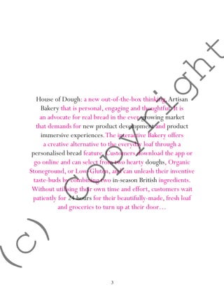 3
House of Dough: a new out-of-the-box thinking,Artisan
Bakery that is personal, engaging and thoughtful. It is
an advocate for real bread in the ever-growing market
that demands for new product development and product
immersive experiences.The interactive Bakery offers
a creative alternative to the everyday loaf through a
personalised bread feature. Customers download the app or
go online and can select from two hearty doughs, Organic
Stoneground, or Low-Gluten, and can unleash their inventive
taste-buds by combining two in-season British ingredients.
Without utilising their own time and effort, customers wait
patiently for 24 hours for their beautifully-made, fresh loaf
and groceries to turn up at their door…
(c)
Copyright
 