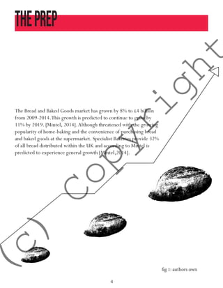 4
Theprep
The Bread and Baked Goods market has grown by 8% to £4 billion
from 2009-2014.This growth is predicted to continue to grow by
11% by 2019. [Mintel, 2014].Although threatened with the growing
popularity of home-baking and the convenience of purchasing bread
and baked goods at the supermarket. Specialist Bakeries provide 32%
of all bread distributed within the UK and according to Mintel is
predicted to experience general growth [Mintel,2014].
fig 1: authors own
(c)
Copyright
 