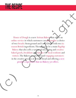 8
TheRECIPE
House of Dough is a newArtisan Bakery that offers an
online service in which customers can personalise a choice
of two breads: Stoneground and Low-Gluten with two in-
season British ingredients.There aims to be a main flagship
Bakery that also sells a variety of interesting and creative
baked goods, breakfasts and lunches for local residents and
visitors.The Bakery revolves around engaging customers
in the creative process ofArtisan bread and offering a new
product experience that no Bakery yet offers.
(c)
Copyright
 
