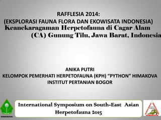 International Symposium on South-East Asian
Herpetofauna 2015
Keanekaragaman Herpetofauna di Cagar Alam
(CA) Gunung Tilu, Jawa Barat, Indonesia
RAFFLESIA 2014:
(EKSPLORASI FAUNA FLORA DAN EKOWISATA INDONESIA)
ANIKA PUTRI
KELOMPOK PEMERHATI HERPETOFAUNA (KPH) “PYTHON” HIMAKOVA
INSTITUT PERTANIAN BOGOR
 