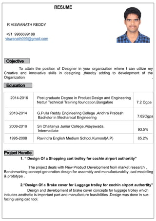 R VISWANATH REDDY
+91 9966699188
viswanath095@gmail.com
RESUME
Objective
To attain the position of Designer in your organization where I can utilize my
Creative and innovative skills in designing ,thereby adding to development of the
Organization .
Education
2014-2016 Post graduate Degree in Product Design and Engineering
Nettur Technical Training foundation,Bangalore 7.2 Cgpa
2010-2014 G.Pulla Reddy Engineering College ,Andhra Pradesh
Bachelor in Mechanical Engineering 7.82Cgpa
2008-2010 Sri Chaitanya Junior College,Vijayawada.
Intermediate 93.5%
1995-2008 Ravindra English Medium School,Kurnool(A.P) 85.2%
Project Handle
1. “ Design Of a Shopping cart trolley for cochin airport authortity”
The project deals with New Product Development from market research ,
Benchmarking,concept generation design for assembly and manufacturablity ,cad modelling
& prototype .
2.“Design Of a Brake cover for Luggage trolley for cochin airport authortity”
Design and development of brake cover concepts for luggage trolley which
includes aesthetic is important part and manufacture feasibilities .Design was done in sur-
facing using cad tool.
 