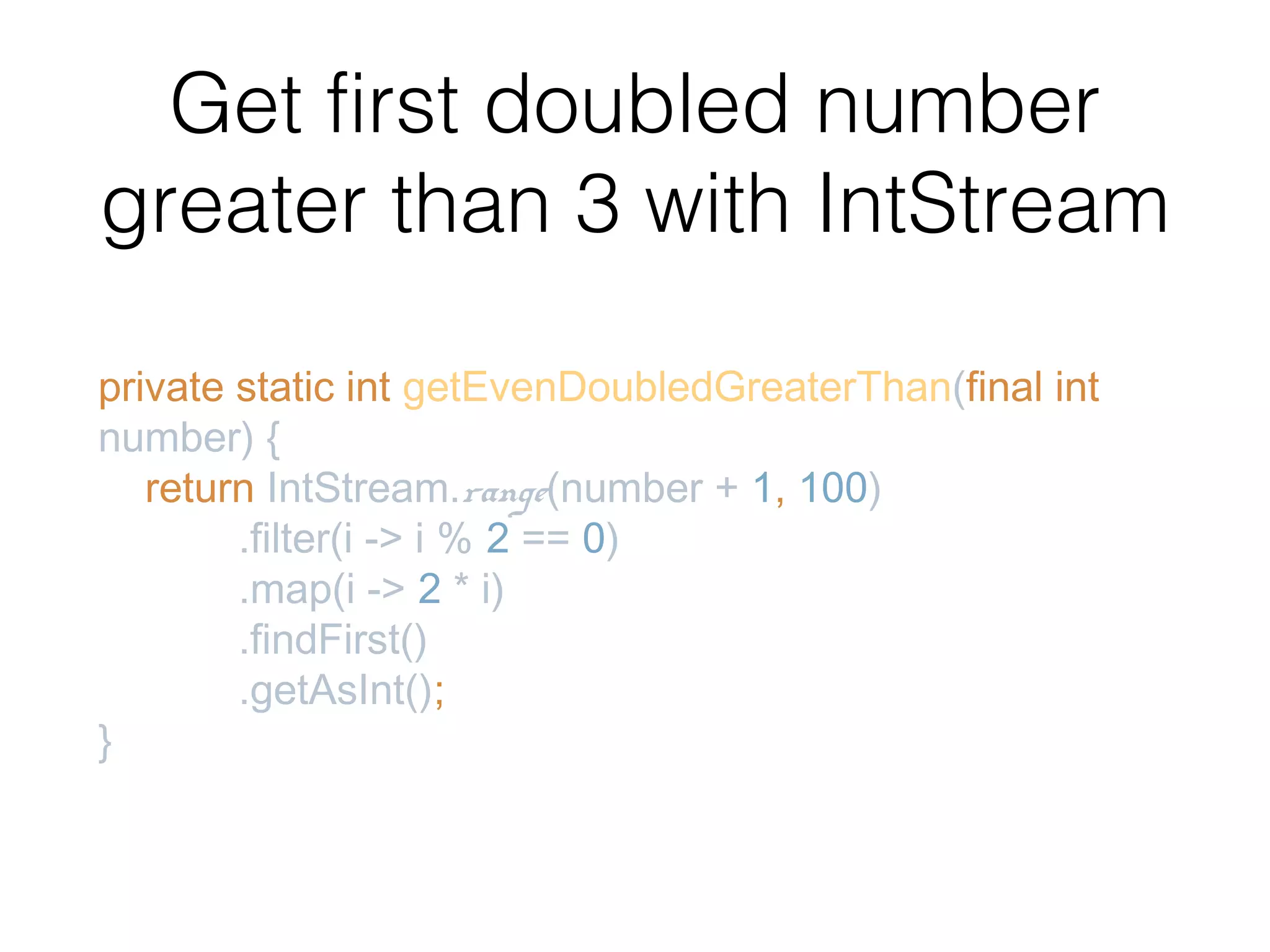 Get first doubled number greater than 3 with IntStream private static int getEvenDoubledGreaterThan(final int number) { return IntStream.range(number + 1, 100) .filter(i -> i % 2 == 0) .map(i -> 2 * i) .findFirst() .getAsInt(); } 