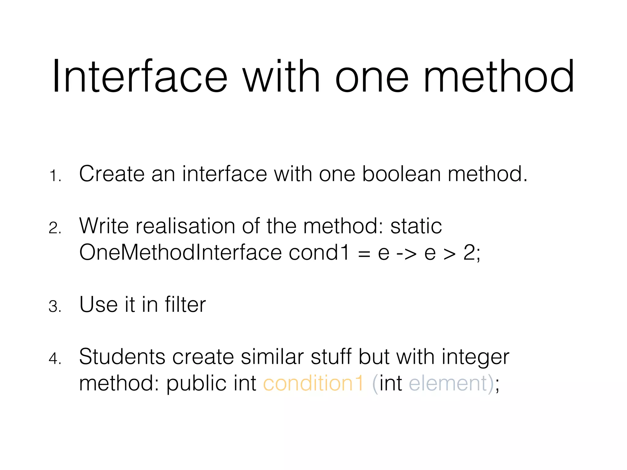 Interface with one method 1. Create an interface with one boolean method. 2. Write realisation of the method: static OneMethodInterface cond1 = e -> e > 2; 3. Use it in filter 4. Students create similar stuff but with integer method: public int condition1 (int element); 