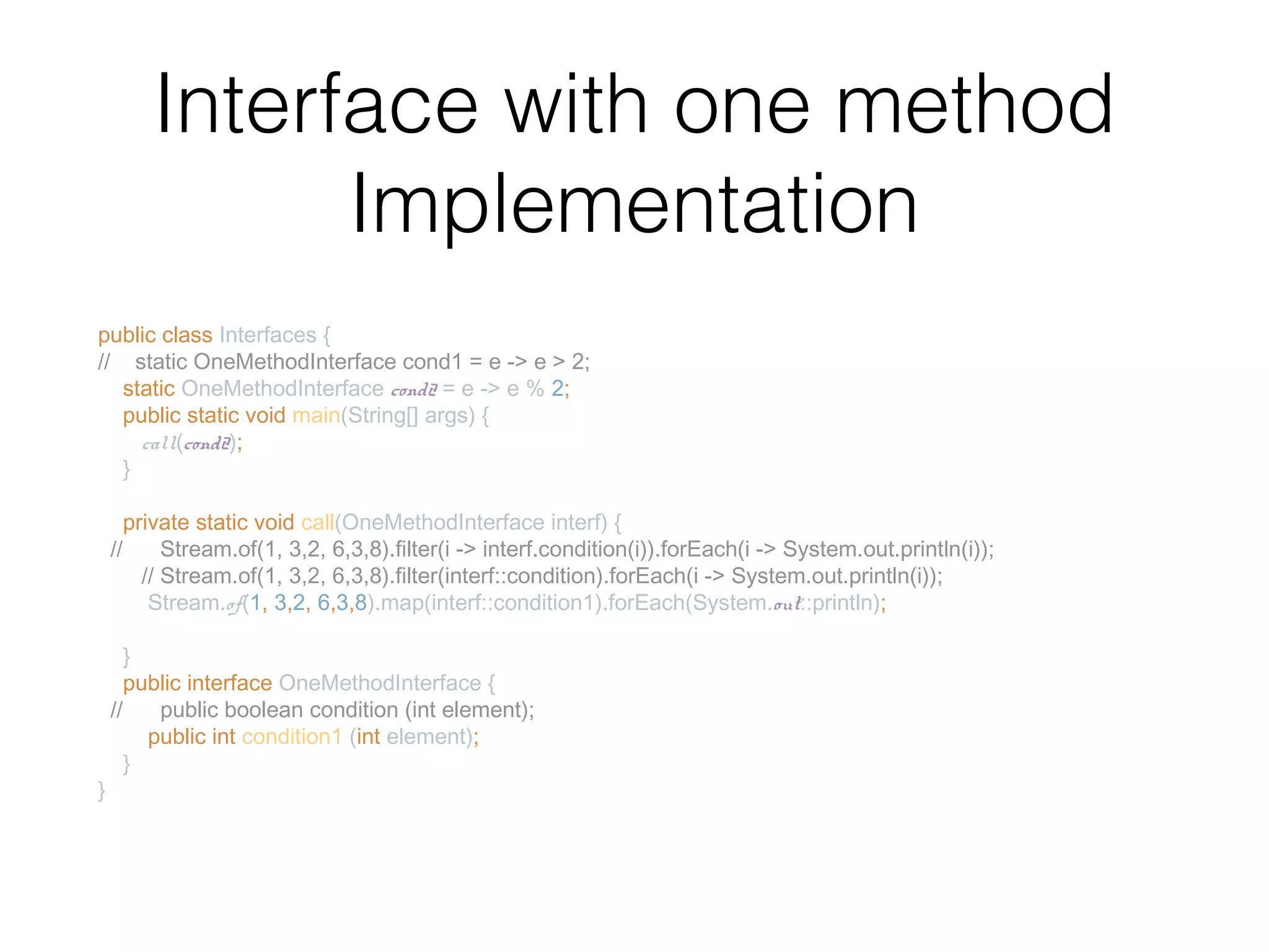 Interface with one method Implementation public class Interfaces { // static OneMethodInterface cond1 = e -> e > 2; static OneMethodInterface cond2 = e -> e % 2; public static void main(String[] args) { call(cond2); } private static void call(OneMethodInterface interf) { // Stream.of(1, 3,2, 6,3,8).filter(i -> interf.condition(i)).forEach(i -> System.out.println(i)); // Stream.of(1, 3,2, 6,3,8).filter(interf::condition).forEach(i -> System.out.println(i)); Stream.of(1, 3,2, 6,3,8).map(interf::condition1).forEach(System.out::println); } public interface OneMethodInterface { // public boolean condition (int element); public int condition1 (int element); } } 