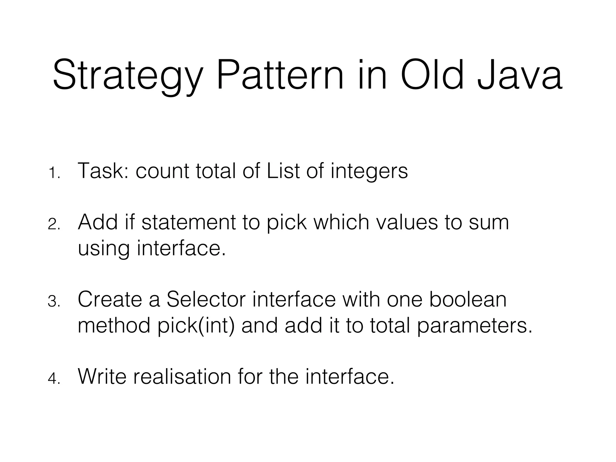 Strategy Pattern in Old Java 1. Task: count total of List of integers 2. Add if statement to pick which values to sum using interface. 3. Create a Selector interface with one boolean method pick(int) and add it to total parameters. 4. Write realisation for the interface. 