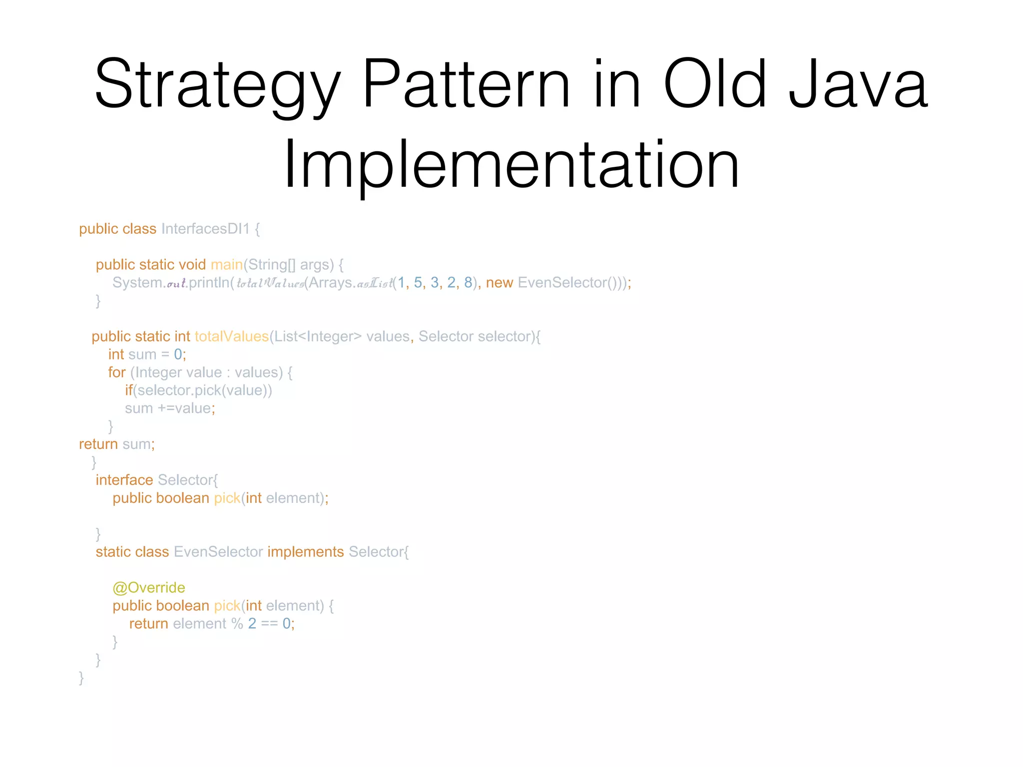 Strategy Pattern in Old Java Implementation public class InterfacesDI1 { public static void main(String[] args) { System.out.println(totalValues(Arrays.asList(1, 5, 3, 2, 8), new EvenSelector())); } public static int totalValues(List<Integer> values, Selector selector){ int sum = 0; for (Integer value : values) { if(selector.pick(value)) sum +=value; } return sum; } interface Selector{ public boolean pick(int element); } static class EvenSelector implements Selector{ @Override public boolean pick(int element) { return element % 2 == 0; } } } 