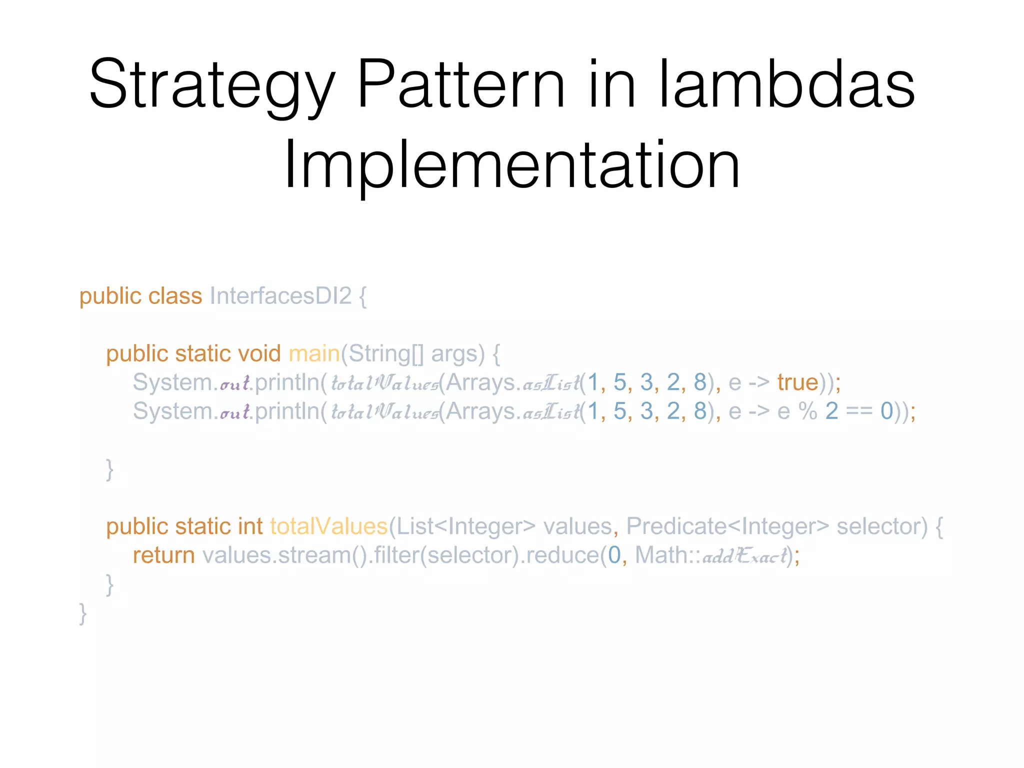 Strategy Pattern in lambdas Implementation public class InterfacesDI2 { public static void main(String[] args) { System.out.println(totalValues(Arrays.asList(1, 5, 3, 2, 8), e -> true)); System.out.println(totalValues(Arrays.asList(1, 5, 3, 2, 8), e -> e % 2 == 0)); } public static int totalValues(List<Integer> values, Predicate<Integer> selector) { return values.stream().filter(selector).reduce(0, Math::addExact); } } 