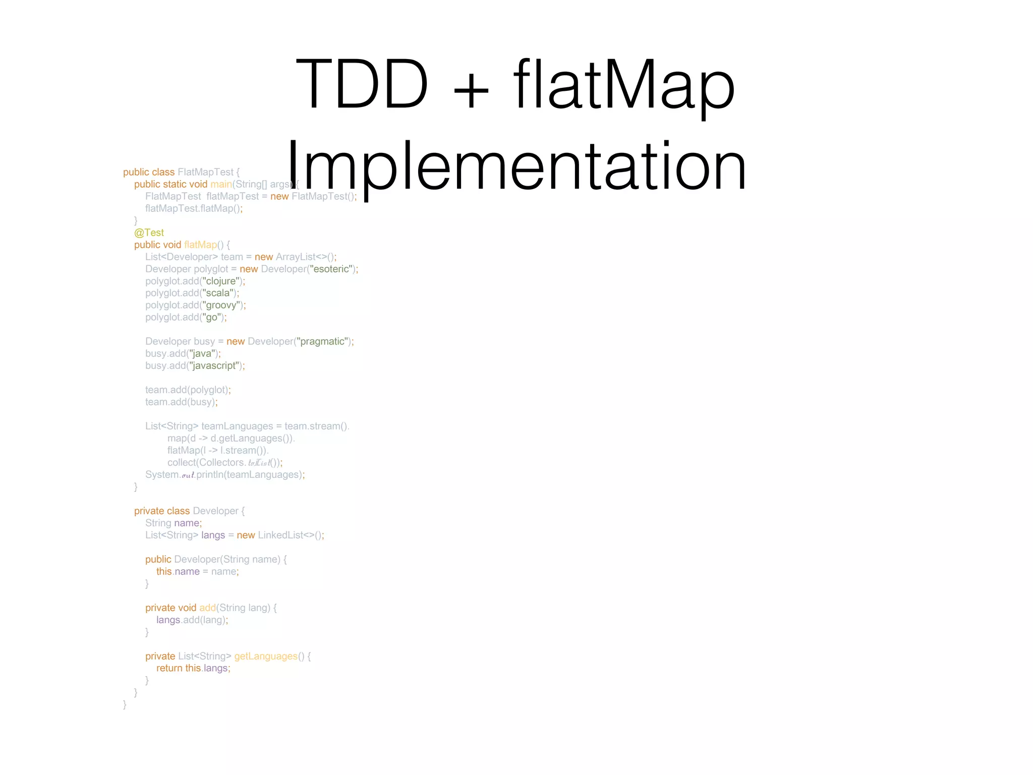 TDD + flatMap Implementationpublic class FlatMapTest { public static void main(String[] args) { FlatMapTest flatMapTest = new FlatMapTest(); flatMapTest.flatMap(); } @Test public void flatMap() { List<Developer> team = new ArrayList<>(); Developer polyglot = new Developer("esoteric"); polyglot.add("clojure"); polyglot.add("scala"); polyglot.add("groovy"); polyglot.add("go"); Developer busy = new Developer("pragmatic"); busy.add("java"); busy.add("javascript"); team.add(polyglot); team.add(busy); List<String> teamLanguages = team.stream(). map(d -> d.getLanguages()). flatMap(l -> l.stream()). collect(Collectors.toList()); System.out.println(teamLanguages); } private class Developer { String name; List<String> langs = new LinkedList<>(); public Developer(String name) { this.name = name; } private void add(String lang) { langs.add(lang); } private List<String> getLanguages() { return this.langs; } } } 