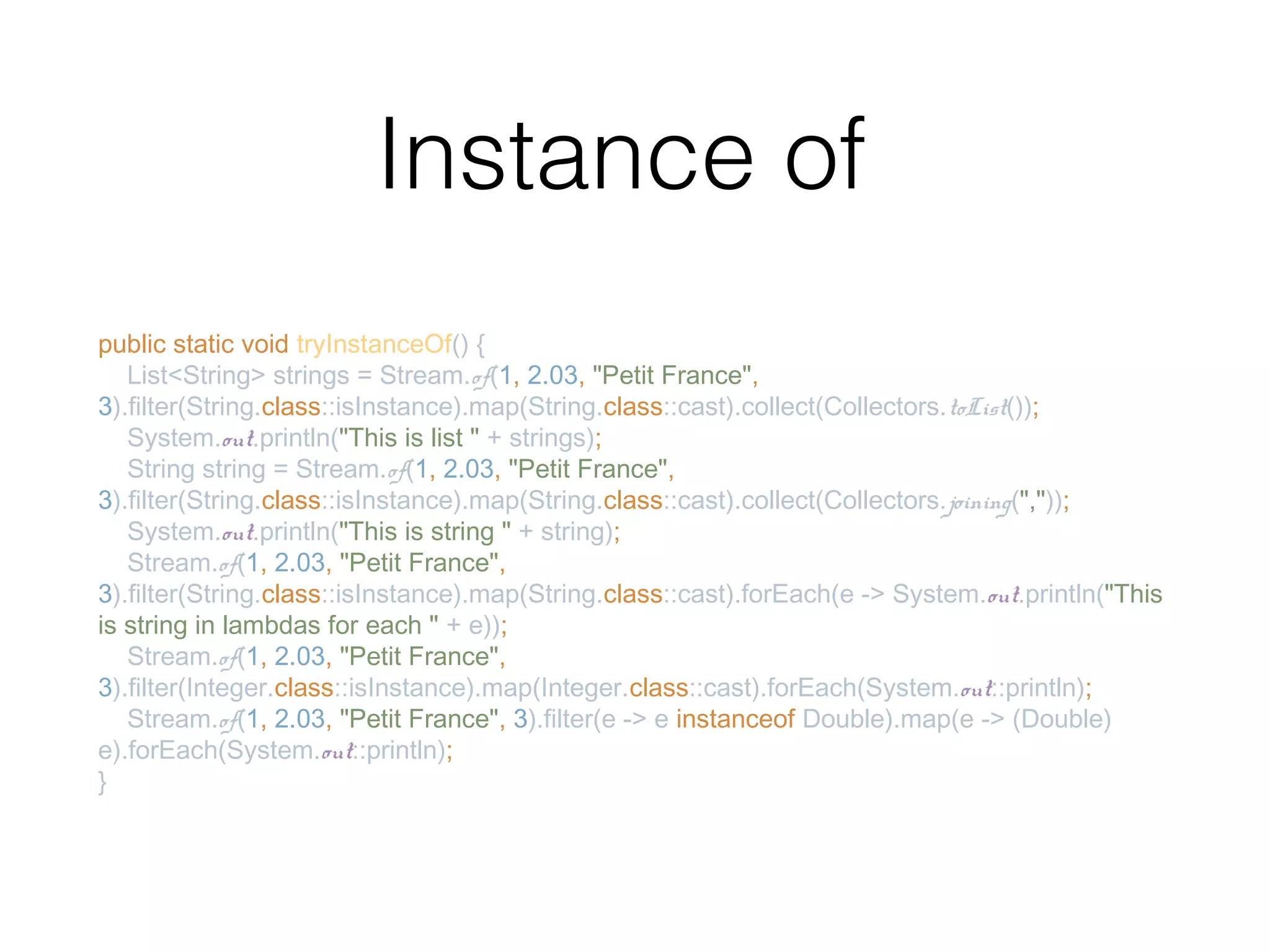 Instance of public static void tryInstanceOf() { List<String> strings = Stream.of(1, 2.03, "Petit France", 3).filter(String.class::isInstance).map(String.class::cast).collect(Collectors.toList()); System.out.println("This is list " + strings); String string = Stream.of(1, 2.03, "Petit France", 3).filter(String.class::isInstance).map(String.class::cast).collect(Collectors.joining(",")); System.out.println("This is string " + string); Stream.of(1, 2.03, "Petit France", 3).filter(String.class::isInstance).map(String.class::cast).forEach(e -> System.out.println("This is string in lambdas for each " + e)); Stream.of(1, 2.03, "Petit France", 3).filter(Integer.class::isInstance).map(Integer.class::cast).forEach(System.out::println); Stream.of(1, 2.03, "Petit France", 3).filter(e -> e instanceof Double).map(e -> (Double) e).forEach(System.out::println); } 