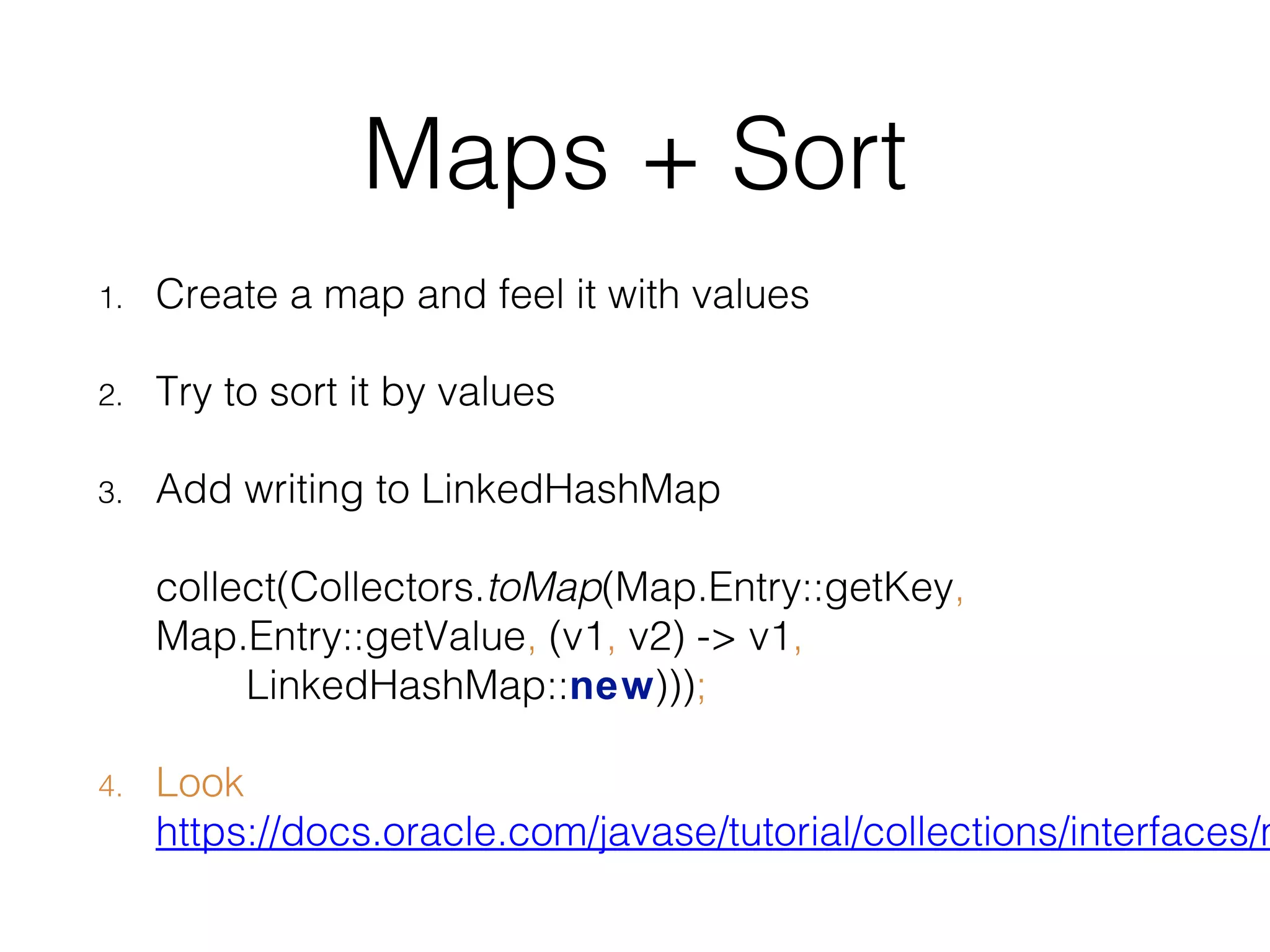 Maps + Sort 1. Create a map and feel it with values 2. Try to sort it by values 3. Add writing to LinkedHashMap collect(Collectors.toMap(Map.Entry::getKey, Map.Entry::getValue, (v1, v2) -> v1, LinkedHashMap::new))); 4. Look https://docs.oracle.com/javase/tutorial/collections/interfaces/m 